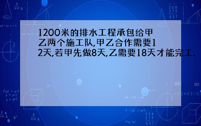 1200米的排水工程承包给甲乙两个施工队,甲乙合作需要12天,若甲先做8天,乙需要18天才能完工.