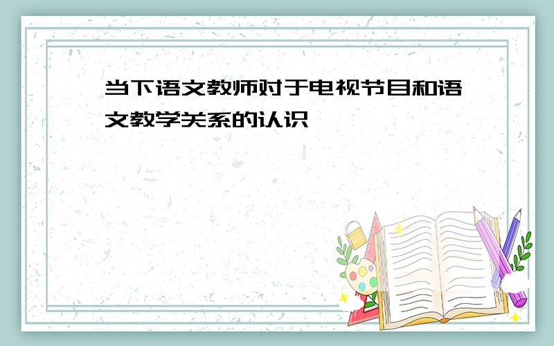 当下语文教师对于电视节目和语文教学关系的认识