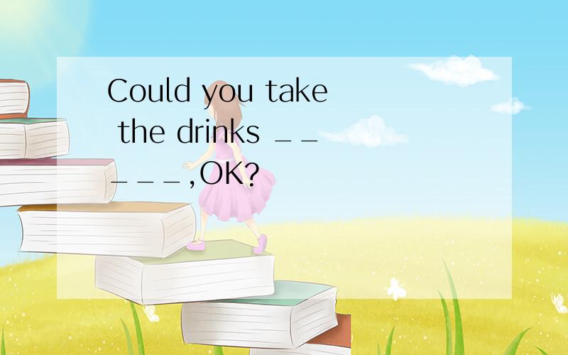 Could you take the drinks _____,OK?