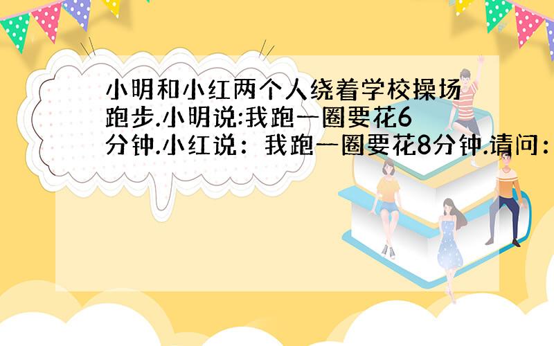 小明和小红两个人绕着学校操场跑步.小明说:我跑一圈要花6分钟.小红说：我跑一圈要花8分钟.请问：小明和小红同时从起点出发