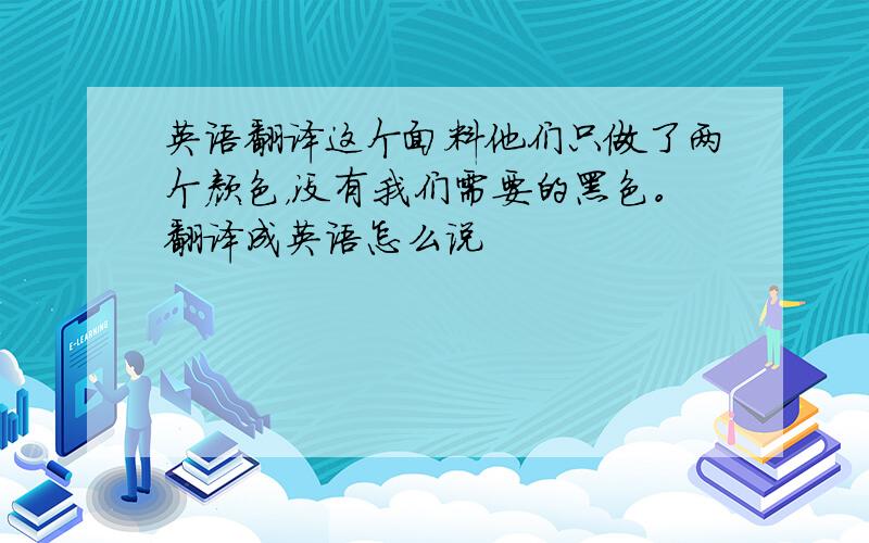 英语翻译这个面料他们只做了两个颜色，没有我们需要的黑色。翻译成英语怎么说