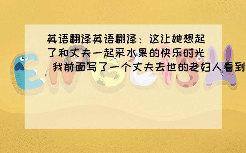 英语翻译英语翻译：这让她想起了和丈夫一起采水果的快乐时光 我前面写了一个丈夫去世的老妇人看到一颗果树.下一句不会写了……