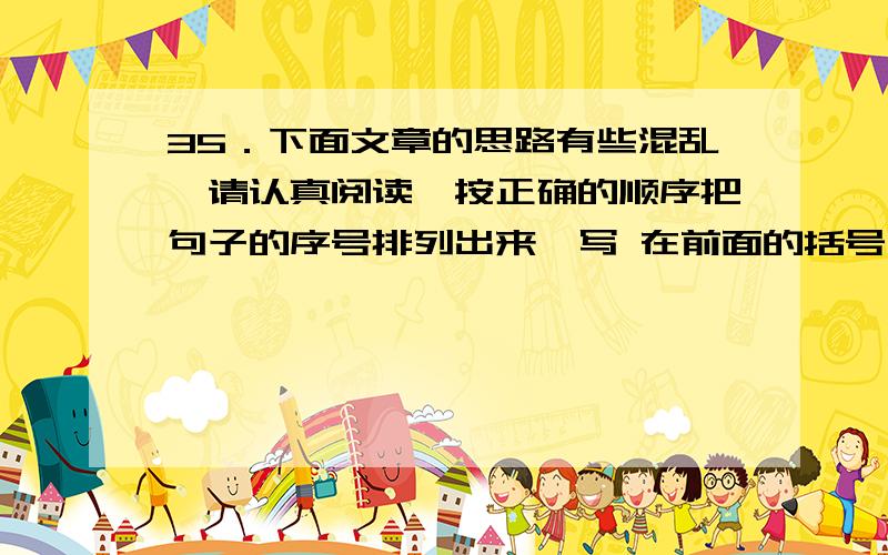 35．下面文章的思路有些混乱,请认真阅读,按正确的顺序把句子的序号排列出来,写 在前面的括号中.