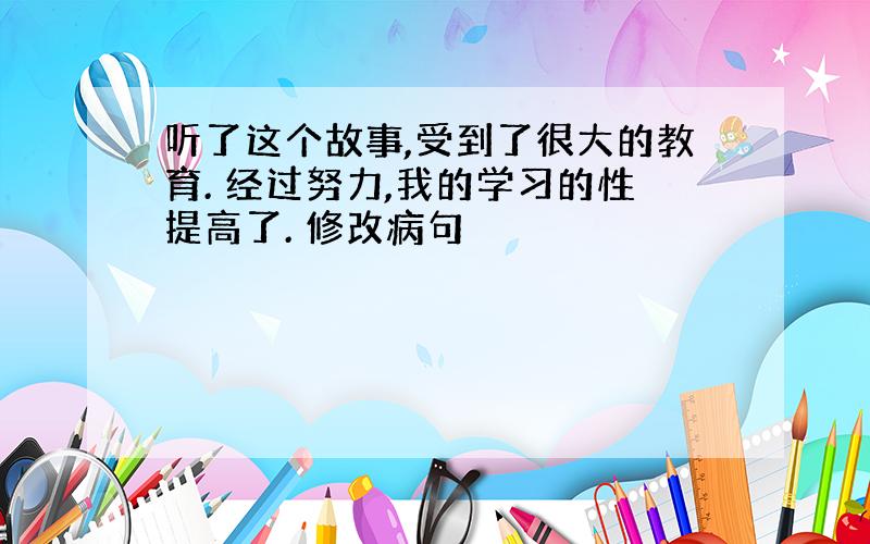 听了这个故事,受到了很大的教育. 经过努力,我的学习的性提高了. 修改病句