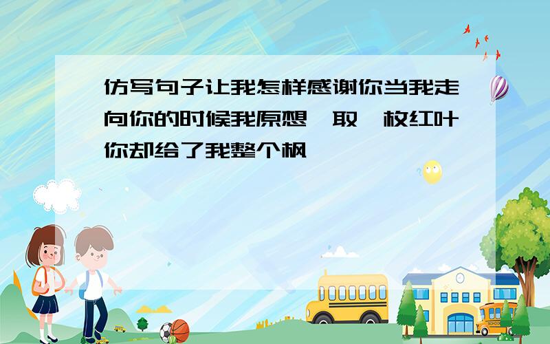 仿写句子让我怎样感谢你当我走向你的时候我原想颉取一枚红叶你却给了我整个枫