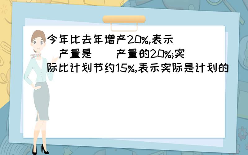 今年比去年增产20%,表示()产量是()产量的20%;实际比计划节约15%,表示实际是计划的()%