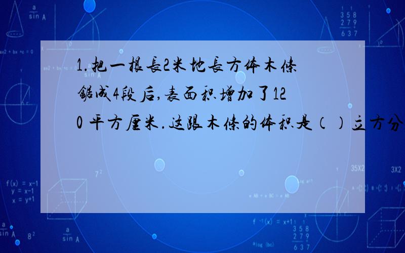 1.把一根长2米地长方体木条锯成4段后,表面积增加了120 平方厘米.这跟木条的体积是（）立方分米.