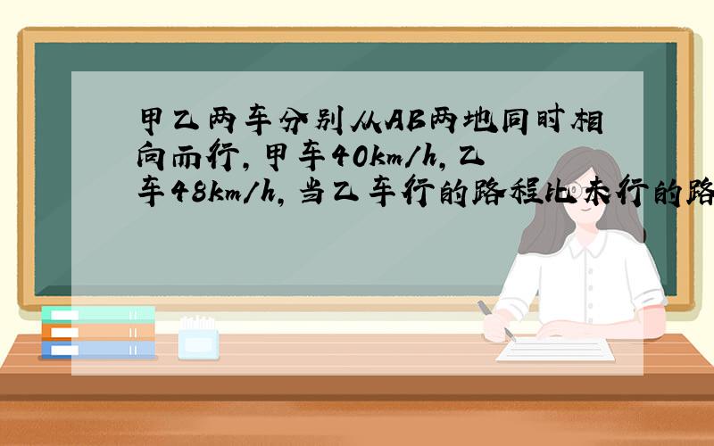 甲乙两车分别从AB两地同时相向而行,甲车40km/h,乙车48km/h,当乙车行的路程比未行的路程少1/3时,