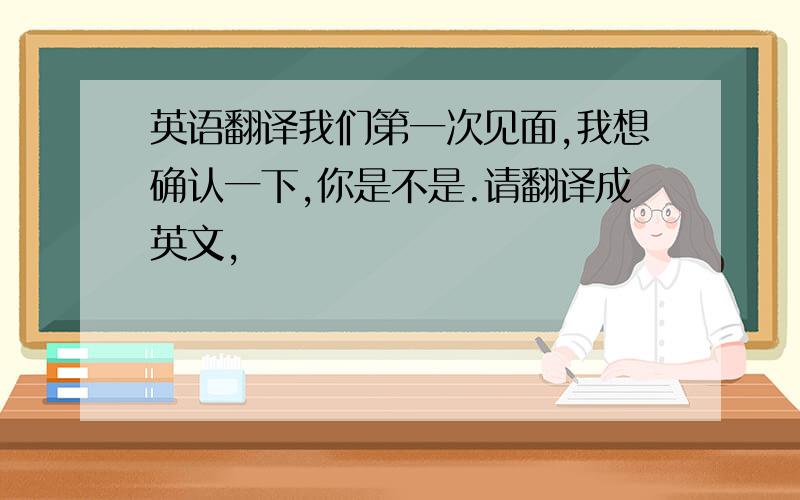 英语翻译我们第一次见面,我想确认一下,你是不是.请翻译成英文,