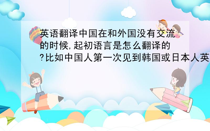 英语翻译中国在和外国没有交流的时候,起初语言是怎么翻译的?比如中国人第一次见到韩国或日本人英国人的时候是如何沟通的?大家