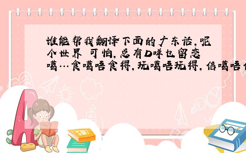 谁能帮我翻译下面的广东话,呢个世界咁可怕,总有D咩乜留恋噶…食噶唔食得,玩噶唔玩得,信噶唔信得