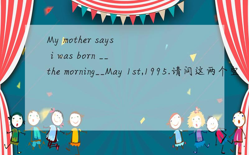 My mother says i was born __the morning__May 1st,1995.请问这两个空