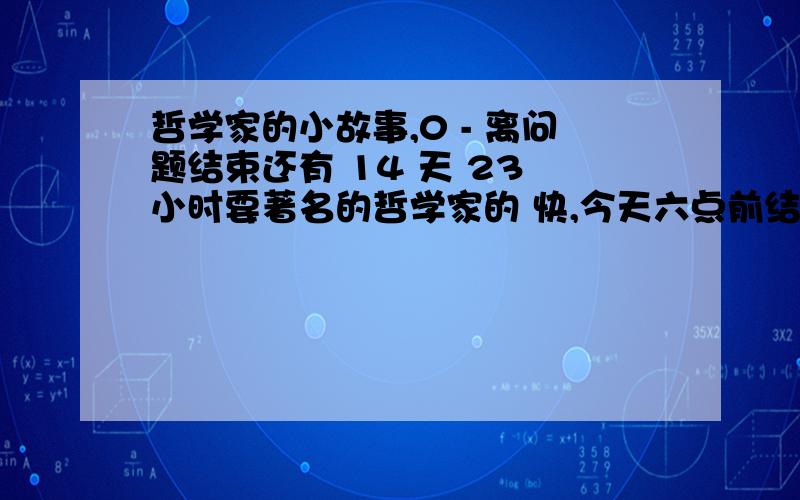 哲学家的小故事,0 - 离问题结束还有 14 天 23 小时要著名的哲学家的 快,今天六点前结束,急