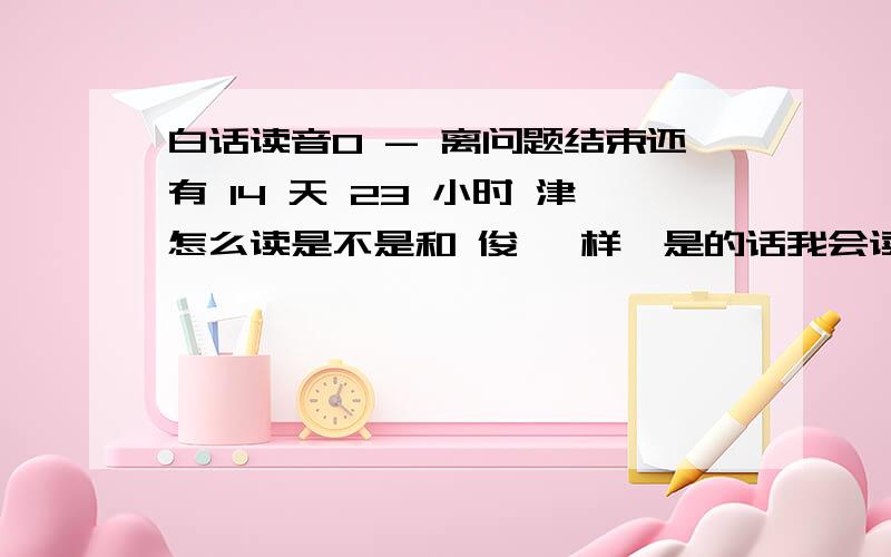 白话读音0 - 离问题结束还有 14 天 23 小时 津怎么读是不是和 俊 一样,是的话我会读 用英语音标表示不是普通话