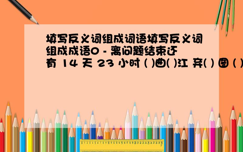 填写反义词组成词语填写反义词组成成语0 - 离问题结束还有 14 天 23 小时 ( )曲( )江 弃( ) 图 ( )