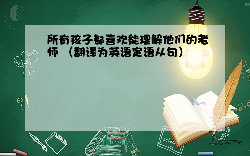 所有孩子都喜欢能理解他们的老师 （翻译为英语定语从句）