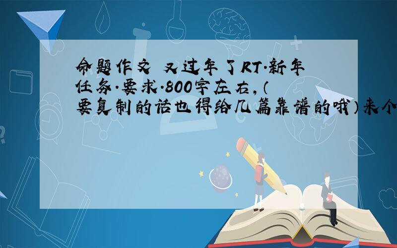 命题作文 又过年了RT.新年任务.要求.800字左右,（要复制的话也得给几篇靠谱的哦）来个2.3篇我参考下