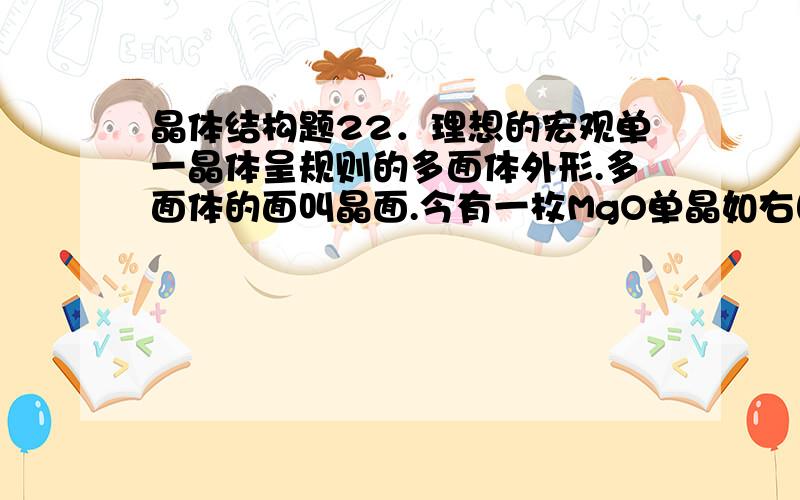 晶体结构题22．理想的宏观单一晶体呈规则的多面体外形.多面体的面叫晶面.今有一枚MgO单晶如右图所示.它有6个八角形晶面