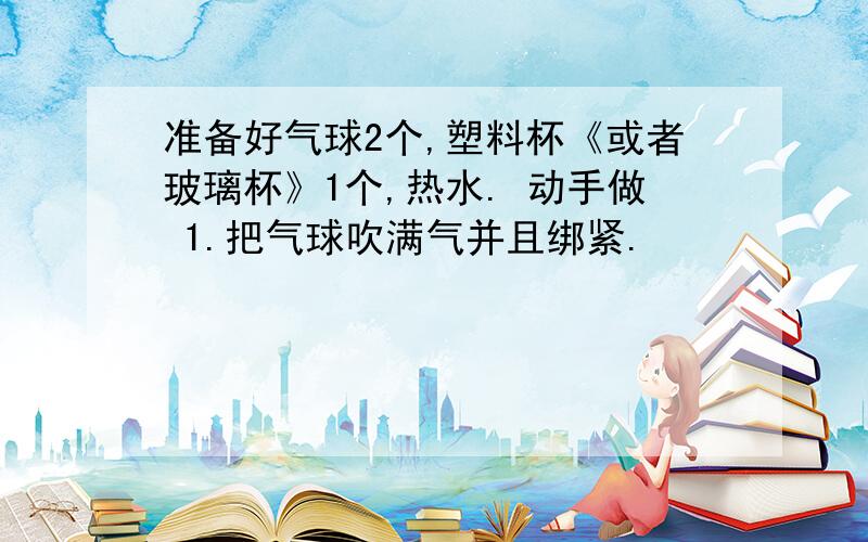 准备好气球2个,塑料杯《或者玻璃杯》1个,热水. 动手做 1.把气球吹满气并且绑紧.