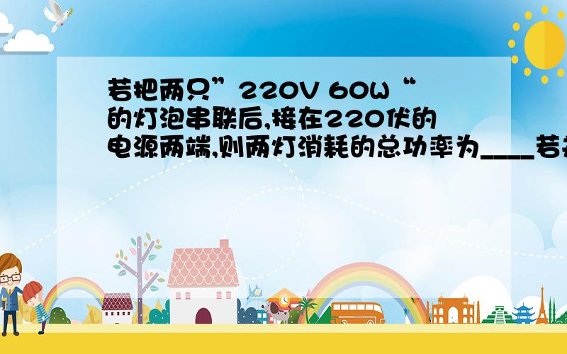 若把两只”220V 60W“的灯泡串联后,接在220伏的电源两端,则两灯消耗的总功率为____若并联后,接在220伏的电