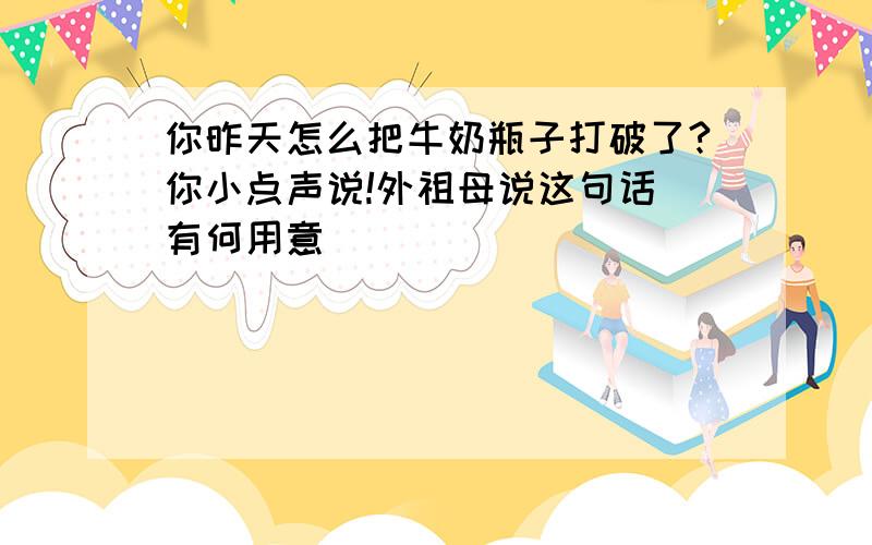 你昨天怎么把牛奶瓶子打破了?你小点声说!外祖母说这句话 有何用意