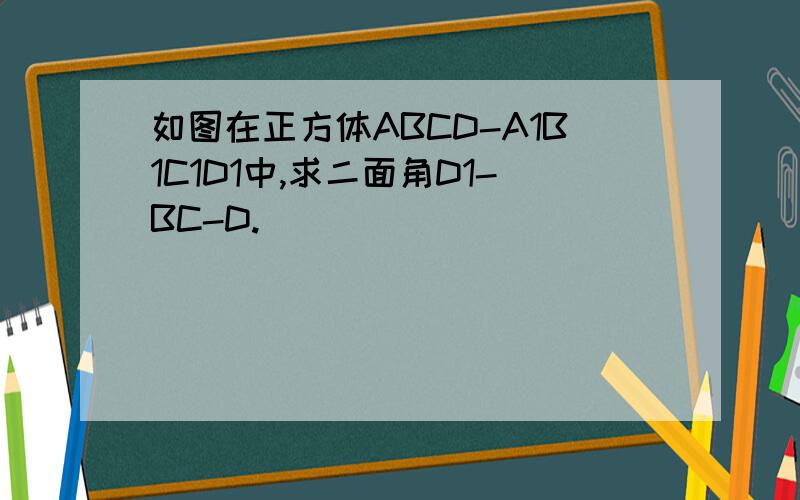 如图在正方体ABCD-A1B1C1D1中,求二面角D1-BC-D.