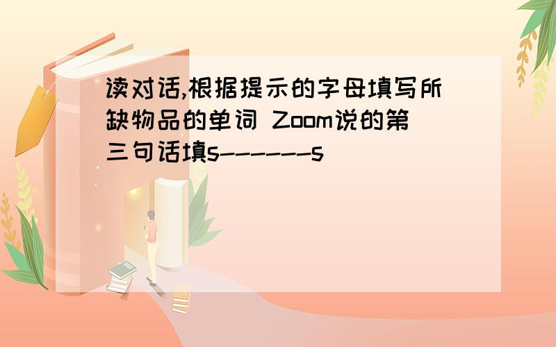 读对话,根据提示的字母填写所缺物品的单词 Zoom说的第三句话填s------s