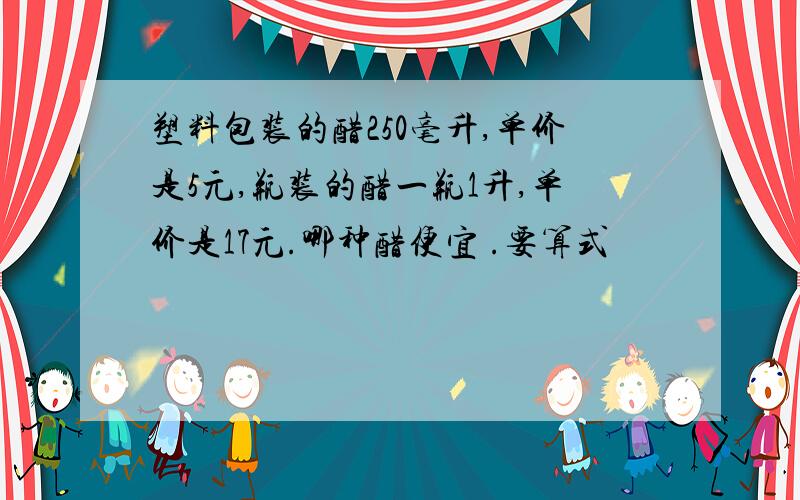 塑料包装的醋250毫升,单价是5元,瓶装的醋一瓶1升,单价是17元.哪种醋便宜 .要算式