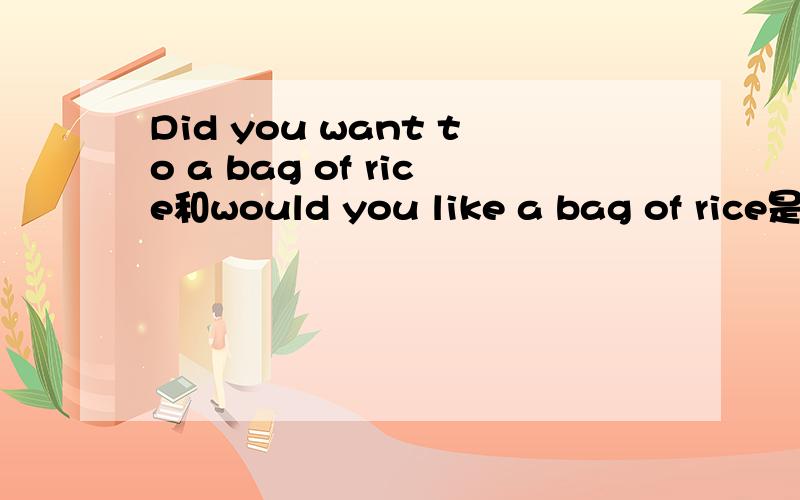 Did you want to a bag of rice和would you like a bag of rice是一