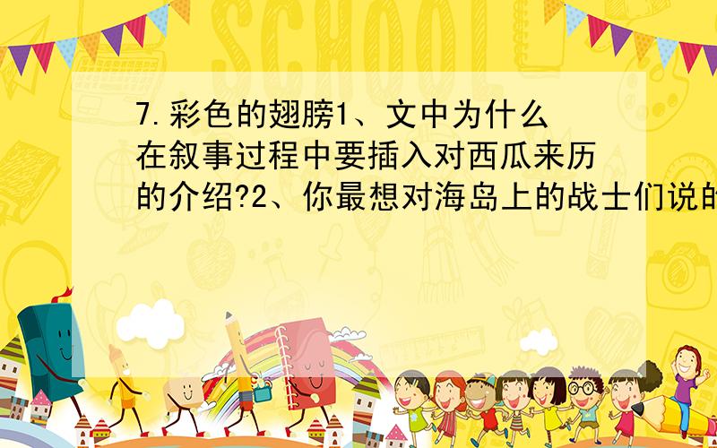 7.彩色的翅膀1、文中为什么在叙事过程中要插入对西瓜来历的介绍?2、你最想对海岛上的战士们说的一句话是什么?