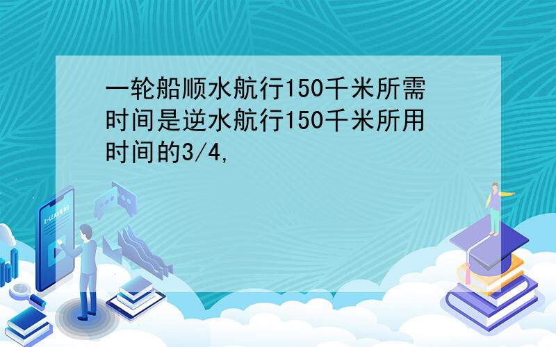 一轮船顺水航行150千米所需时间是逆水航行150千米所用时间的3/4,