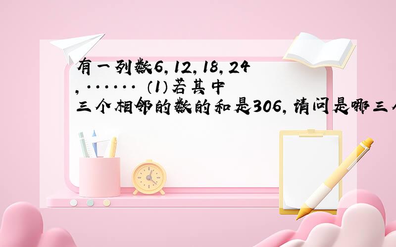 有一列数6,12,18,24,······ （1）若其中三个相邻的数的和是306,请问是哪三个数?