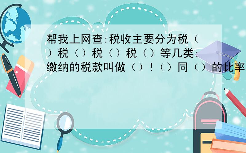 帮我上网查:税收主要分为税（）税（）税（）税（）等几类:缴纳的税款叫做（）!（）同（）的比率叫做税率: