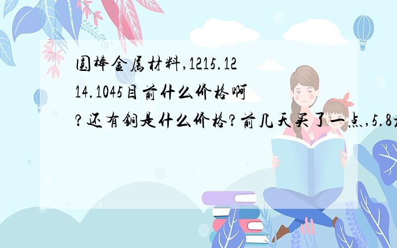 圆棒金属材料,1215.1214.1045目前什么价格啊?还有铜是什么价格?前几天买了一点,5.8元每公斤,