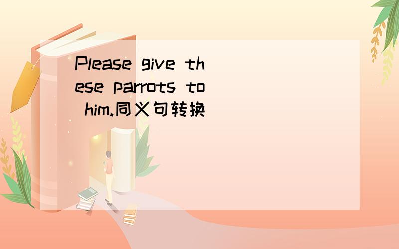 Please give these parrots to him.同义句转换