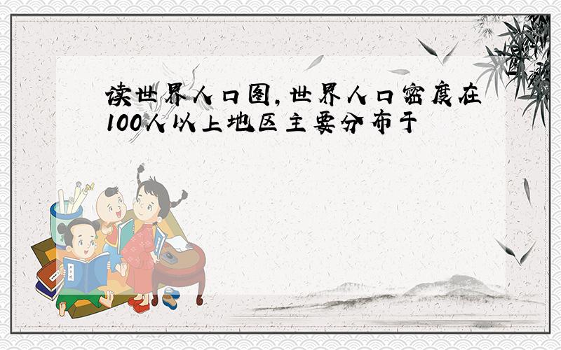 读世界人口图,世界人口密度在100人以上地区主要分布于