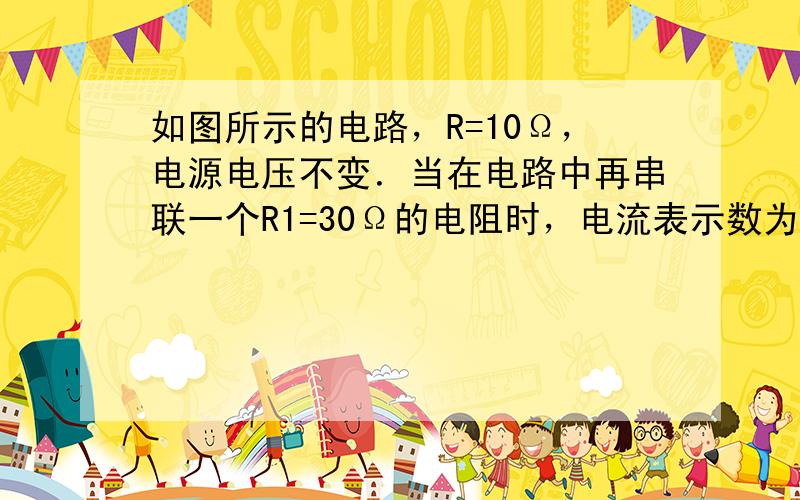 如图所示的电路，R=10Ω，电源电压不变．当在电路中再串联一个R1=30Ω的电阻时，电流表示数为I1=0.25A．