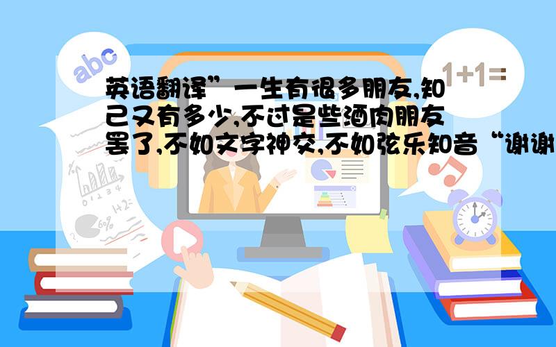 英语翻译”一生有很多朋友,知己又有多少,不过是些酒肉朋友罢了,不如文字神交,不如弦乐知音“谢谢很感谢