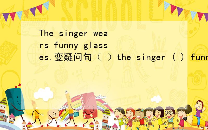 The singer wears funny glasses.变疑问句（ ）the singer ( ) funny g