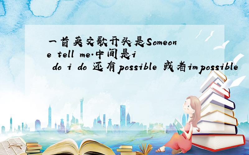 一首英文歌开头是Someone tell me.中间是i do i do 还有possible 或者impossible