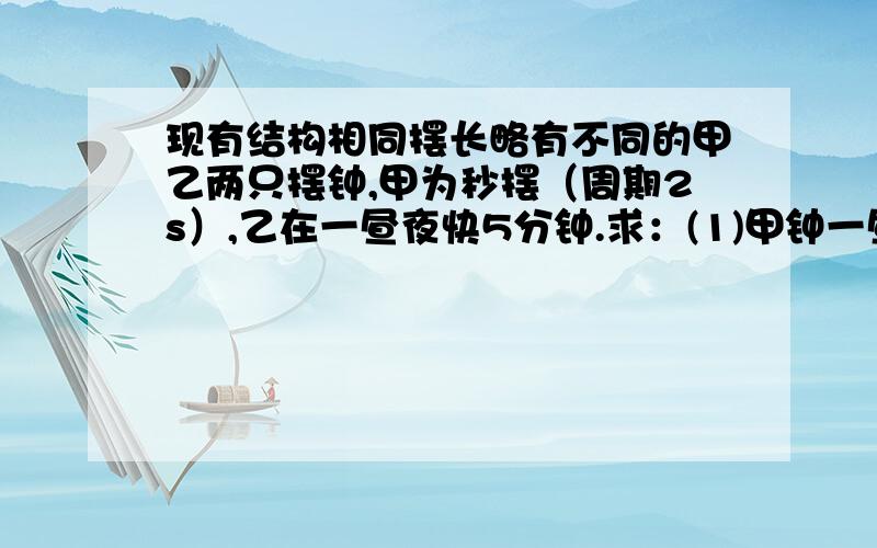 现有结构相同摆长略有不同的甲乙两只摆钟,甲为秒摆（周期2s）,乙在一昼夜快5分钟.求：(1)甲钟一昼夜振动次数.(2)乙