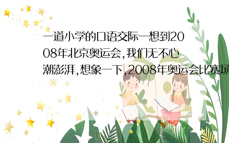 一道小学的口语交际一想到2008年北京奥运会,我们无不心潮澎湃,想象一下,2008年奥运会比赛场上一个镜头,并写下来.5