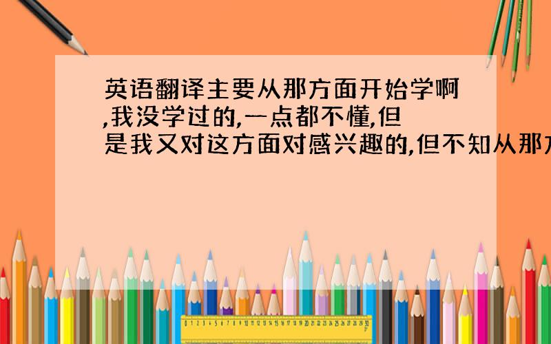 英语翻译主要从那方面开始学啊,我没学过的,一点都不懂,但是我又对这方面对感兴趣的,但不知从那方面开始学起啊,真是谢过了