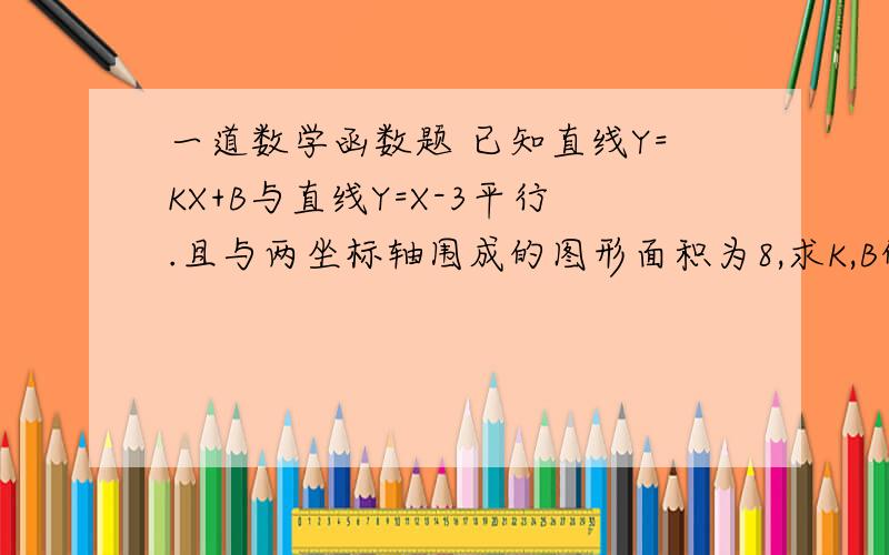 一道数学函数题 已知直线Y=KX+B与直线Y=X-3平行.且与两坐标轴围成的图形面积为8,求K,B的值