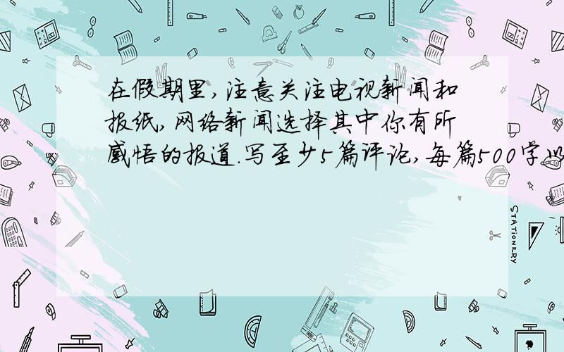 在假期里,注意关注电视新闻和报纸,网络新闻选择其中你有所感悟的报道.写至少5篇评论,每篇500字以上,注意要从政治道德,