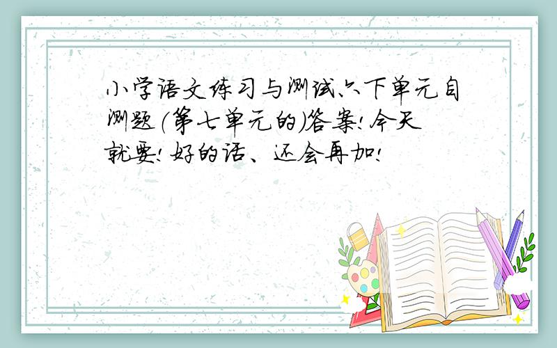 小学语文练习与测试六下单元自测题（第七单元的）答案!今天就要!好的话、还会再加!