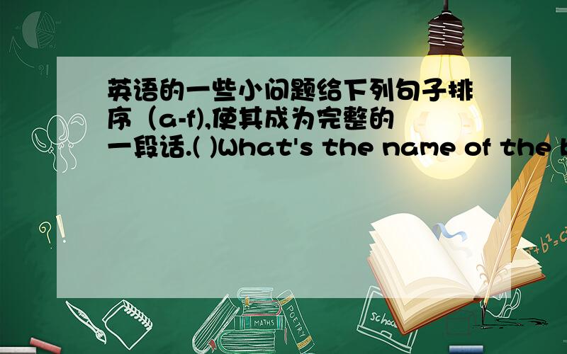 英语的一些小问题给下列句子排序（a-f),使其成为完整的一段话.( )What's the name of the bo