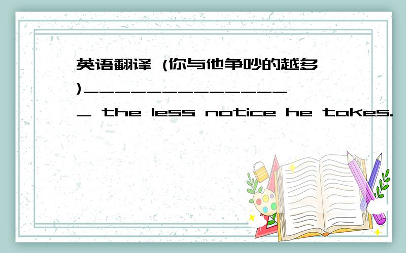 英语翻译 (你与他争吵的越多)______________ the less notice he takes.