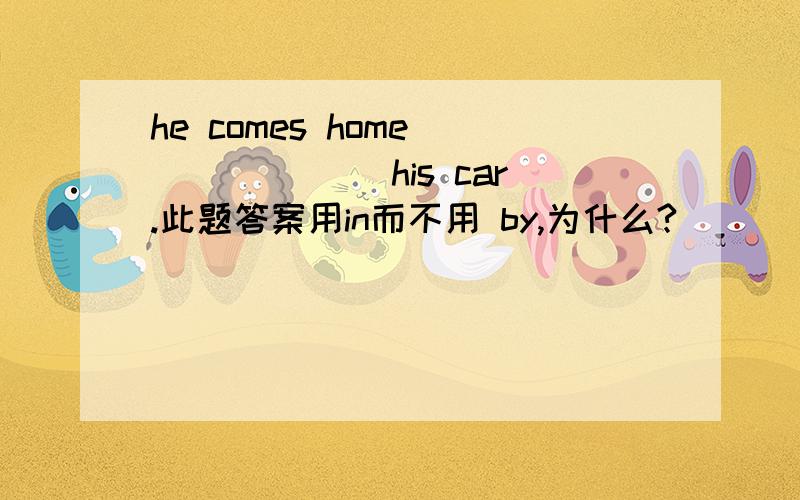 he comes home ______ his car.此题答案用in而不用 by,为什么?