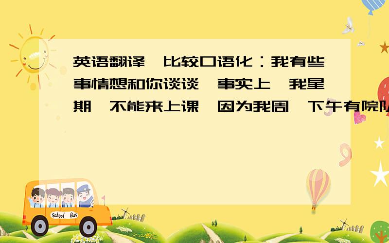 英语翻译,比较口语化：我有些事情想和你谈谈,事实上,我星期一不能来上课,因为我周一下午有院队的训练课,但我对你的课程非常